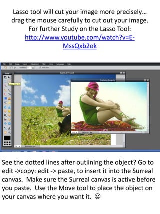 Lasso tool will cut your image more precisely…
drag the mouse carefully to cut out your image.
For further Study on the Lasso Tool:
http://www.youtube.com/watch?v=E-
MssQxb2ok
See the dotted lines after outlining the object? Go to
edit ->copy: edit -> paste, to insert it into the Surreal
canvas. Make sure the Surreal canvas is active before
you paste. Use the Move tool to place the object on
your canvas where you want it. 
 
