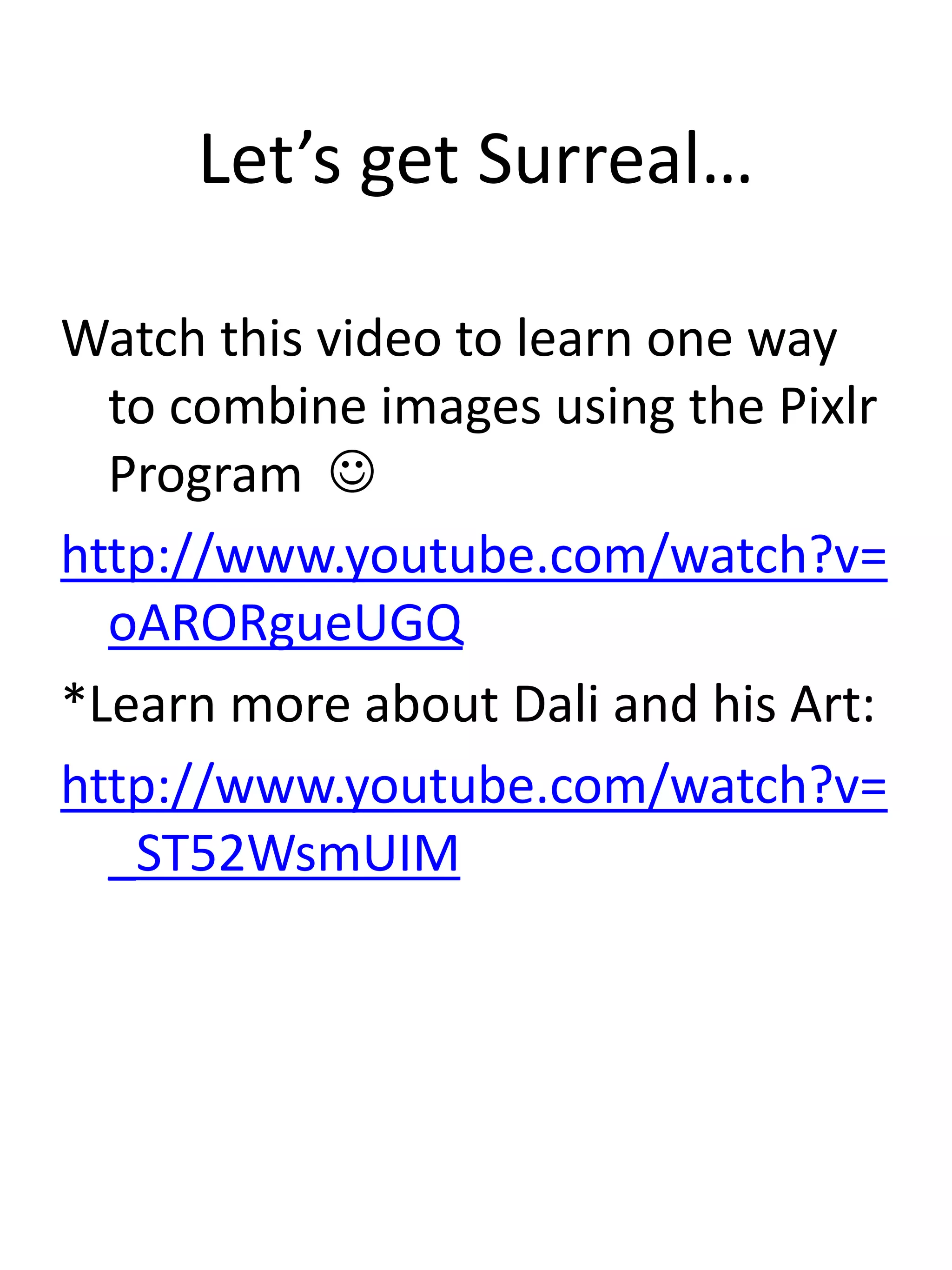 Let’s get Surreal…
Watch this video to learn one way
to combine images using the Pixlr
Program 
http://www.youtube.com/watch?v=
oARORgueUGQ
*Learn more about Dali and his Art:
http://www.youtube.com/watch?v=
_ST52WsmUIM
 
