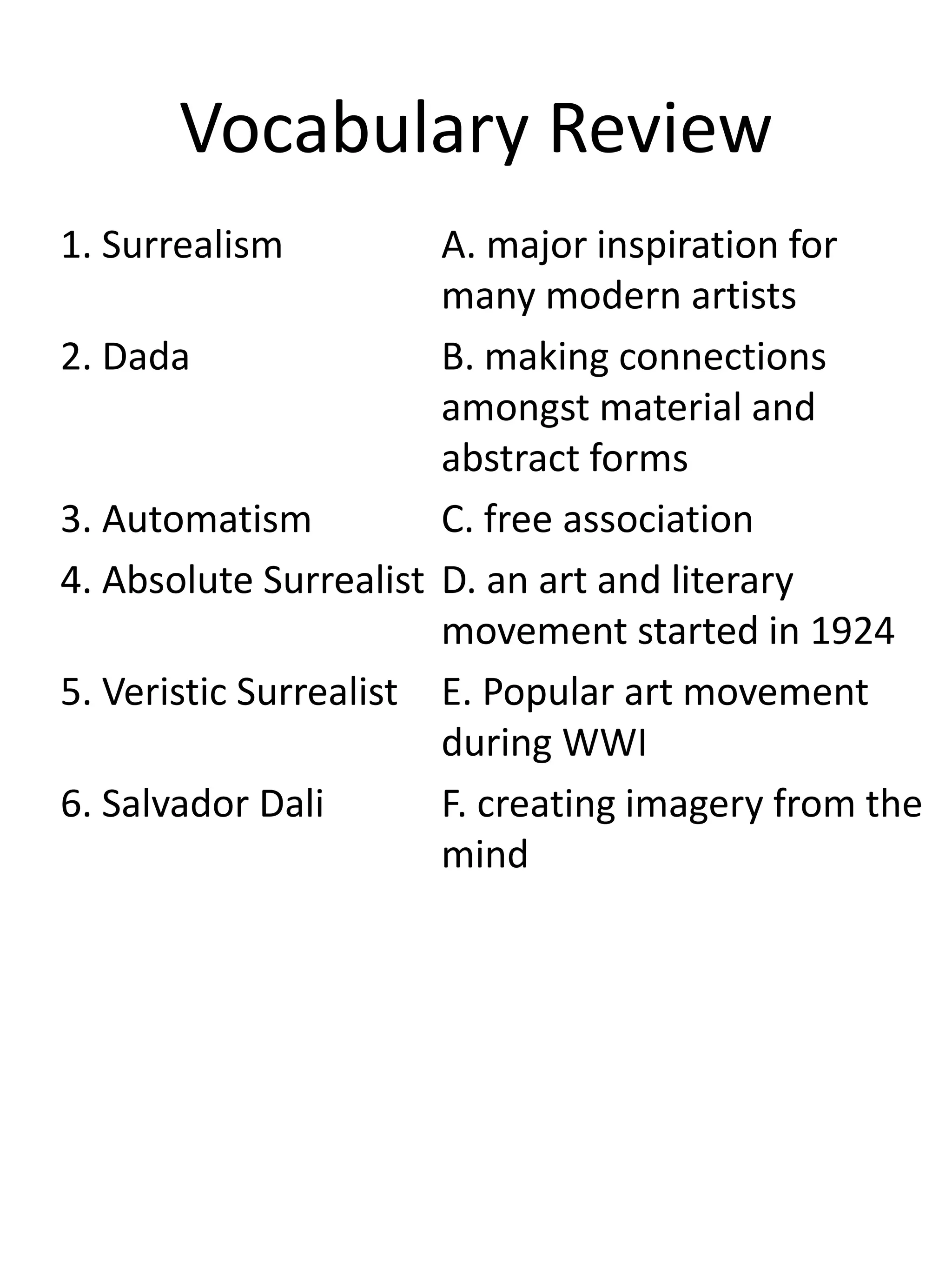 Vocabulary Review
1. Surrealism A. major inspiration for
many modern artists
2. Dada B. making connections
amongst material and
abstract forms
3. Automatism C. free association
4. Absolute Surrealist D. an art and literary
movement started in 1924
5. Veristic Surrealist E. Popular art movement
during WWI
6. Salvador Dali F. creating imagery from the
mind
 