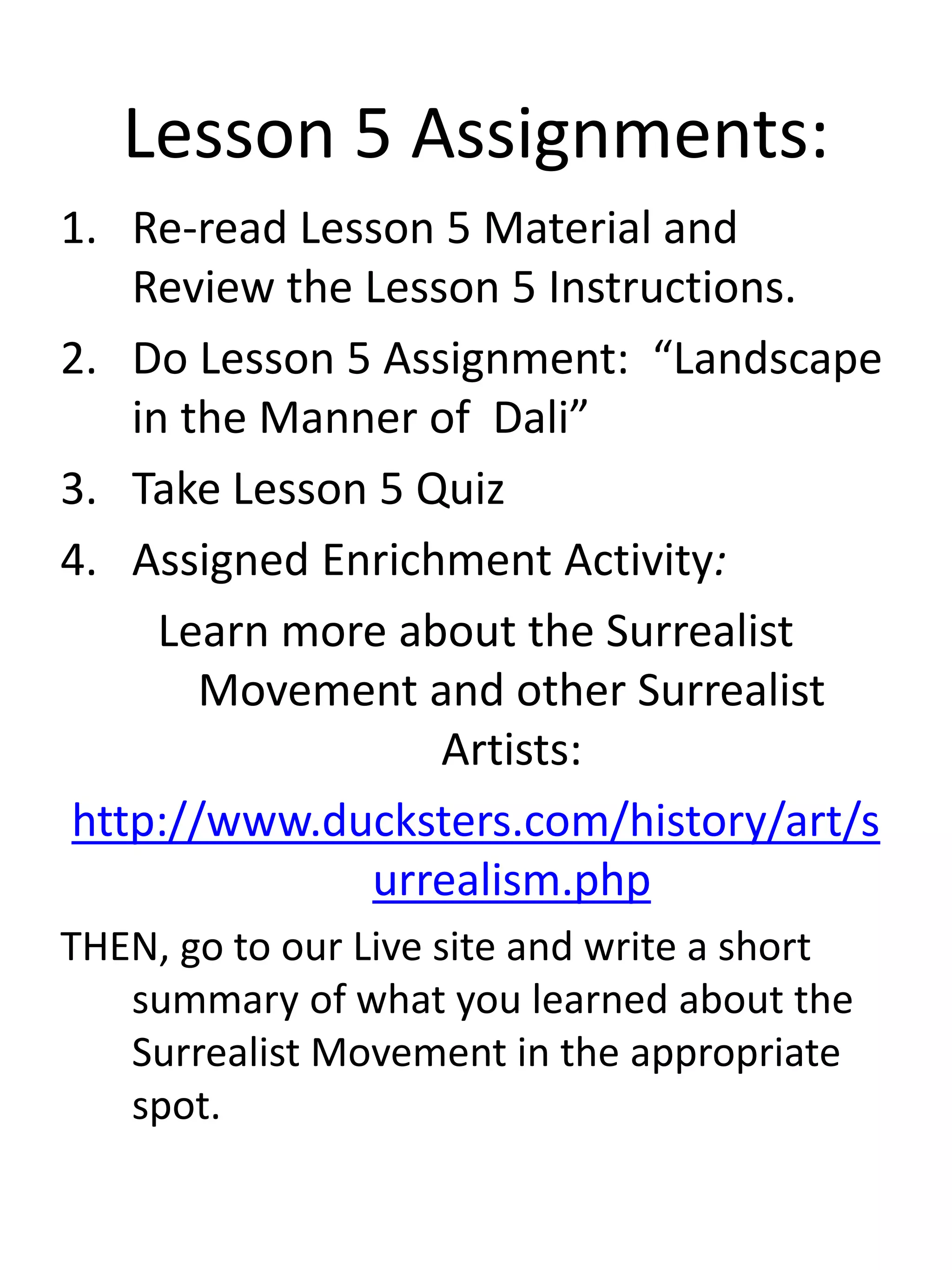 Lesson 5 Assignments:
1. Re-read Lesson 5 Material and
Review the Lesson 5 Instructions.
2. Do Lesson 5 Assignment: “Landscape
in the Manner of Dali”
3. Take Lesson 5 Quiz
4. Assigned Enrichment Activity:
Learn more about the Surrealist
Movement and other Surrealist
Artists:
http://www.ducksters.com/history/art/s
urrealism.php
THEN, go to our Live site and write a short
summary of what you learned about the
Surrealist Movement in the appropriate
spot.
 