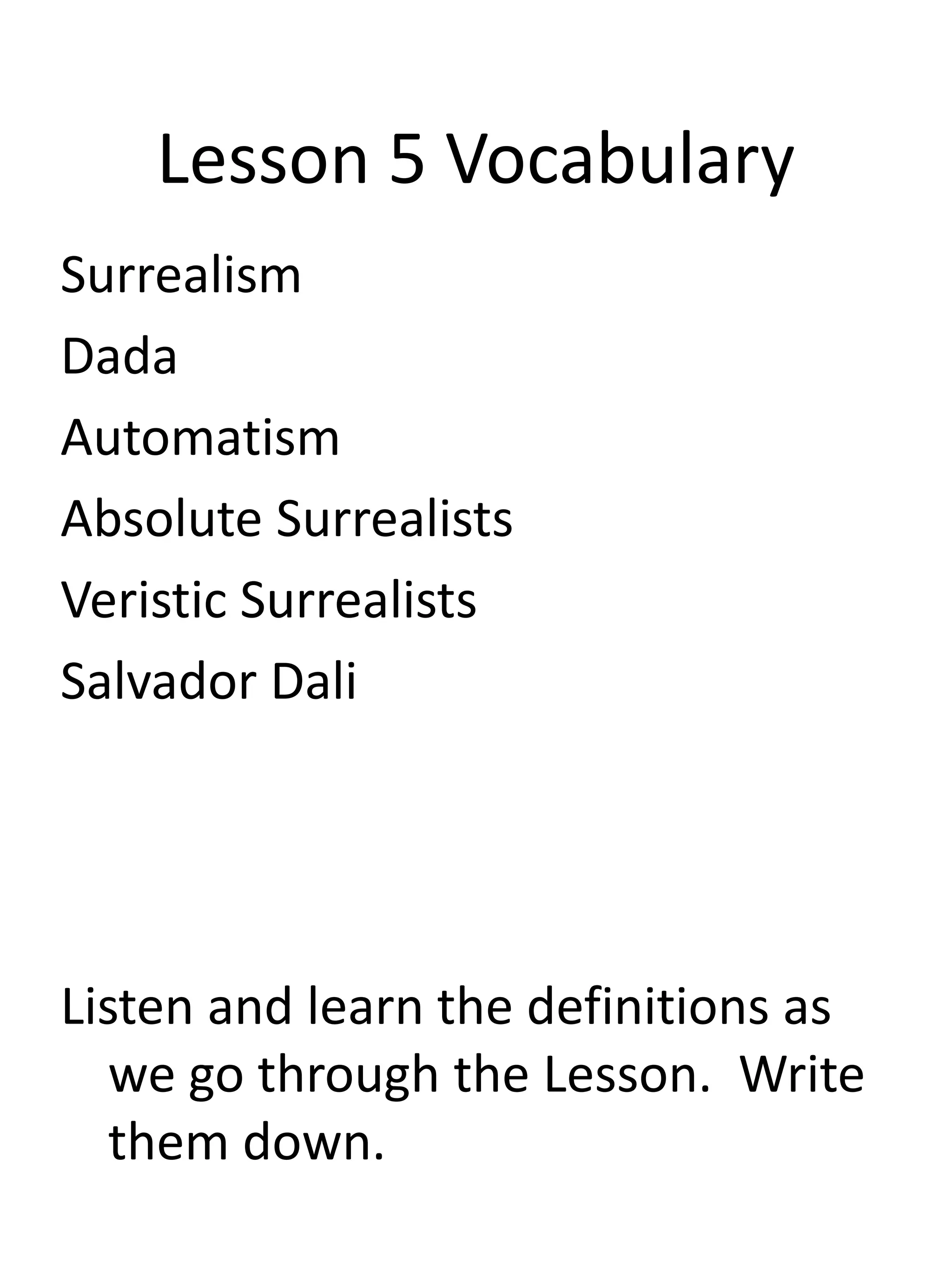Lesson 5 Vocabulary
Surrealism
Dada
Automatism
Absolute Surrealists
Veristic Surrealists
Salvador Dali
Listen and learn the definitions as
we go through the Lesson. Write
them down.
 