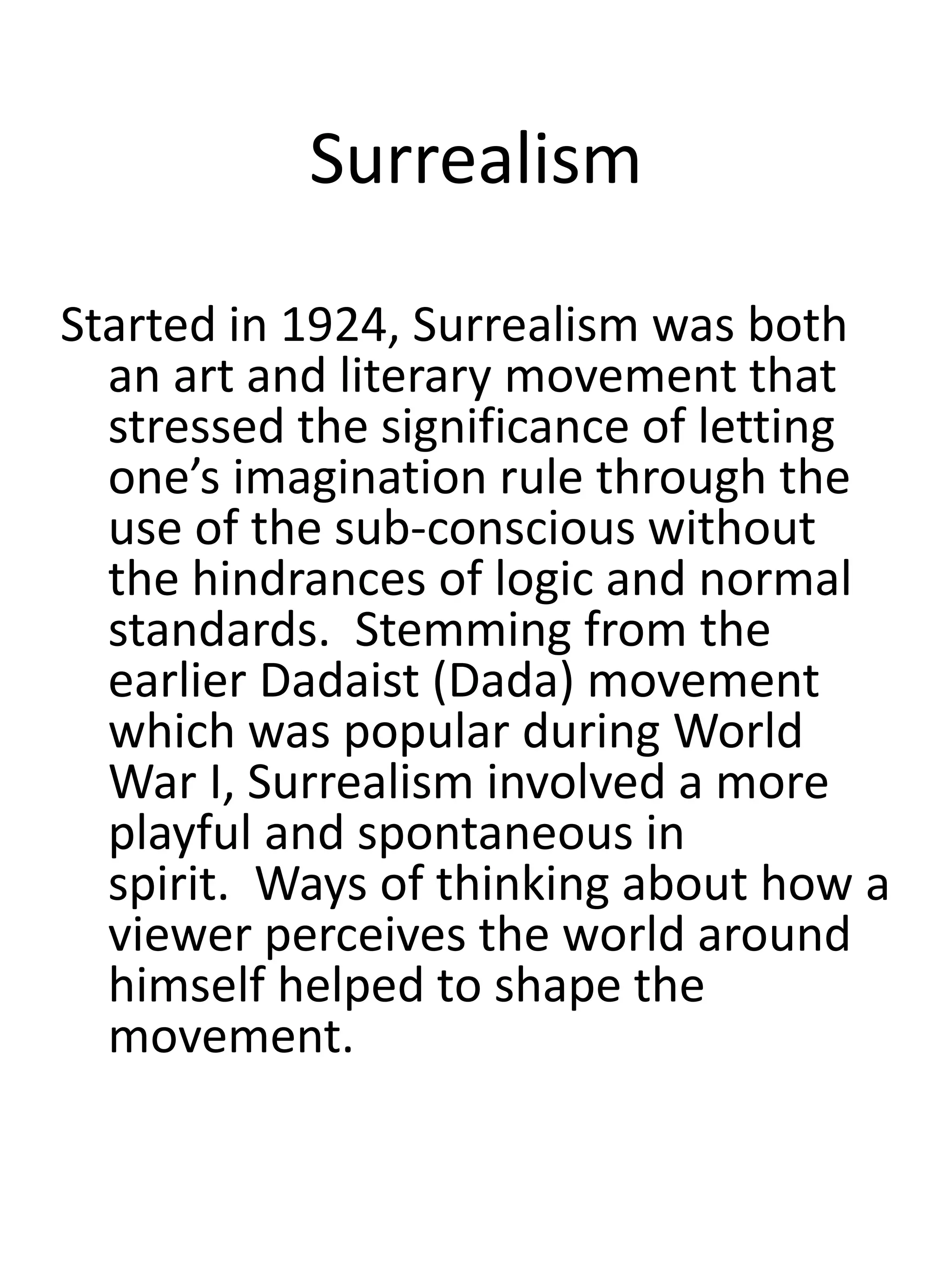 Surrealism
Started in 1924, Surrealism was both
an art and literary movement that
stressed the significance of letting
one’s imagination rule through the
use of the sub-conscious without
the hindrances of logic and normal
standards. Stemming from the
earlier Dadaist (Dada) movement
which was popular during World
War I, Surrealism involved a more
playful and spontaneous in
spirit. Ways of thinking about how a
viewer perceives the world around
himself helped to shape the
movement.
 