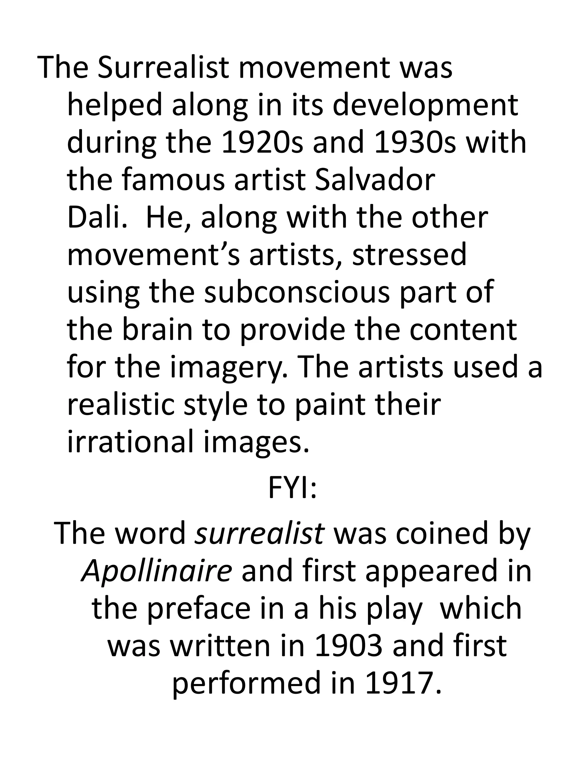 The Surrealist movement was
helped along in its development
during the 1920s and 1930s with
the famous artist Salvador
Dali. He, along with the other
movement’s artists, stressed
using the subconscious part of
the brain to provide the content
for the imagery. The artists used a
realistic style to paint their
irrational images.
FYI:
The word surrealist was coined by
Apollinaire and first appeared in
the preface in a his play which
was written in 1903 and first
performed in 1917.
 