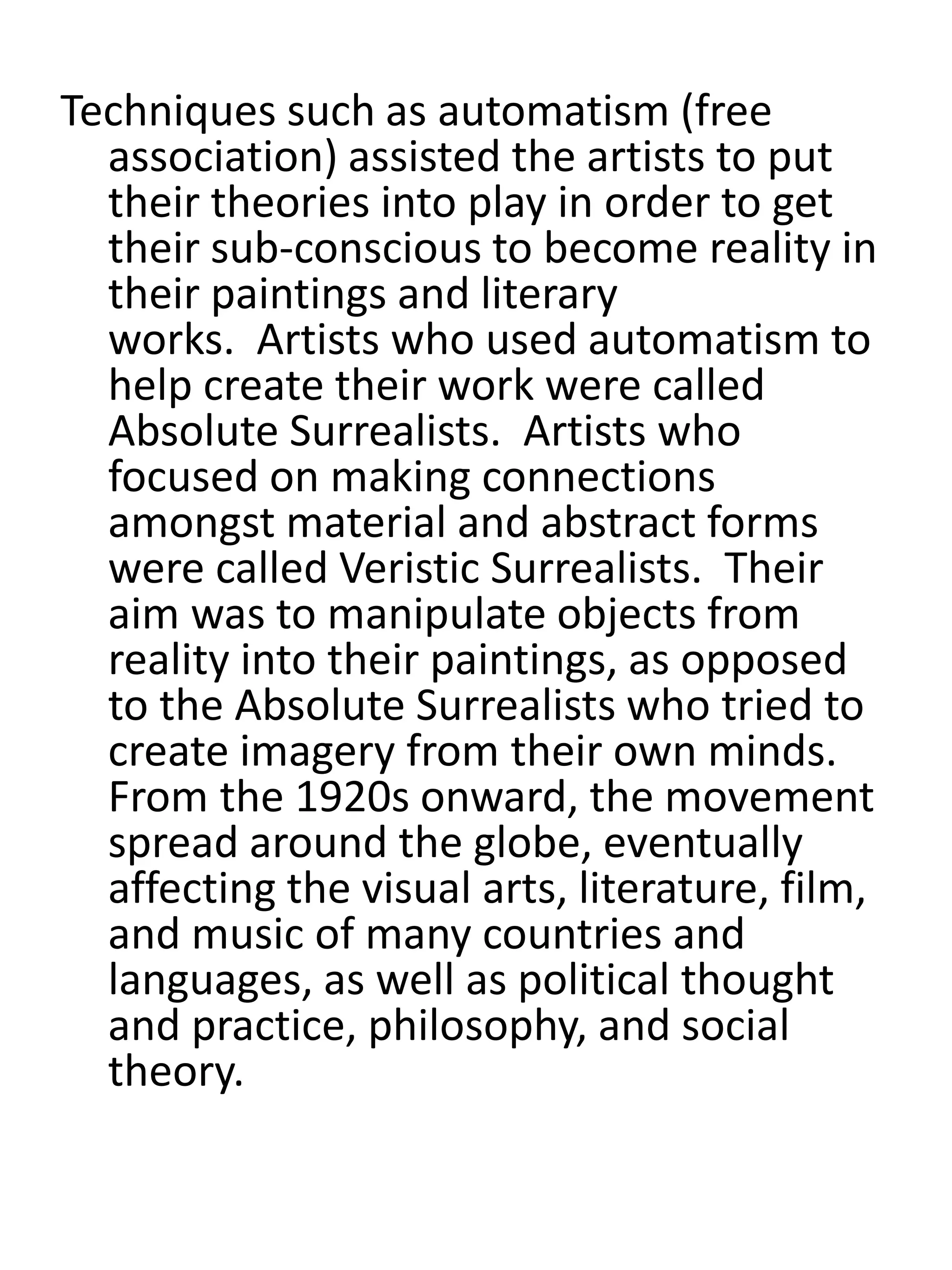 Techniques such as automatism (free
association) assisted the artists to put
their theories into play in order to get
their sub-conscious to become reality in
their paintings and literary
works. Artists who used automatism to
help create their work were called
Absolute Surrealists. Artists who
focused on making connections
amongst material and abstract forms
were called Veristic Surrealists. Their
aim was to manipulate objects from
reality into their paintings, as opposed
to the Absolute Surrealists who tried to
create imagery from their own minds.
From the 1920s onward, the movement
spread around the globe, eventually
affecting the visual arts, literature, film,
and music of many countries and
languages, as well as political thought
and practice, philosophy, and social
theory.
 