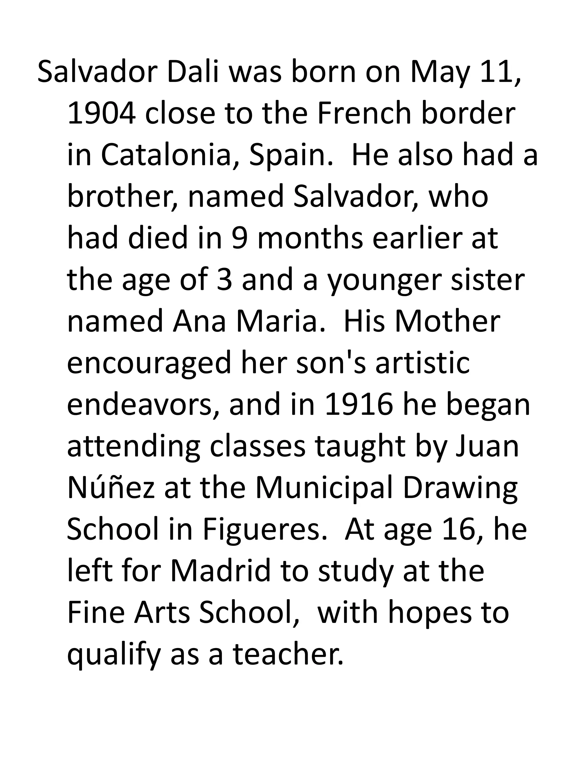 Salvador Dali was born on May 11,
1904 close to the French border
in Catalonia, Spain. He also had a
brother, named Salvador, who
had died in 9 months earlier at
the age of 3 and a younger sister
named Ana Maria. His Mother
encouraged her son's artistic
endeavors, and in 1916 he began
attending classes taught by Juan
Núñez at the Municipal Drawing
School in Figueres. At age 16, he
left for Madrid to study at the
Fine Arts School, with hopes to
qualify as a teacher.
 