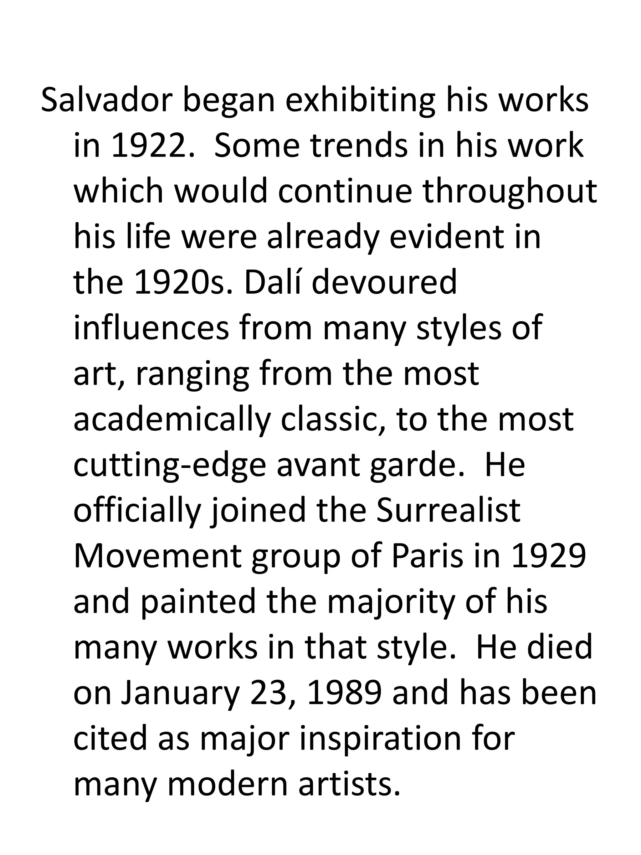 Salvador began exhibiting his works
in 1922. Some trends in his work
which would continue throughout
his life were already evident in
the 1920s. Dalí devoured
influences from many styles of
art, ranging from the most
academically classic, to the most
cutting-edge avant garde. He
officially joined the Surrealist
Movement group of Paris in 1929
and painted the majority of his
many works in that style. He died
on January 23, 1989 and has been
cited as major inspiration for
many modern artists.
 