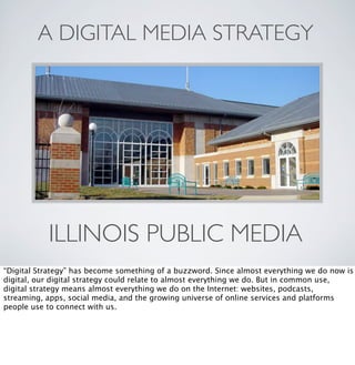 A DIGITAL MEDIA STRATEGY

ILLINOIS PUBLIC MEDIA
“Digital Strategy” has become something of a buzzword. Since almost everything we do now is
digital, our digital strategy could relate to almost everything we do. But in common use,
digital strategy means almost everything we do on the Internet: websites, podcasts,
streaming, apps, social media, and the growing universe of online services and platforms
people use to connect with us.

 