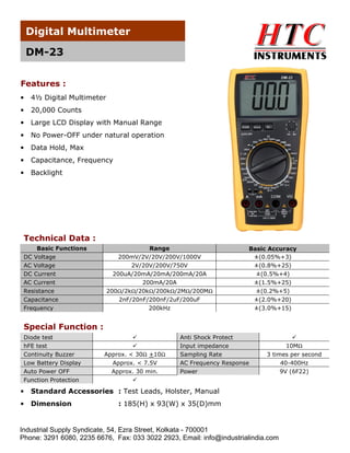 Digital Multimeter

    DM-23

Features :
•   4½ Digital Multimeter
•   20,000 Counts
•   Large LCD Display with Manual Range
•   No Power-OFF under natural operation
•   Data Hold, Max
•   Capacitance, Frequency
•   Backlight




 Technical Data :
     Basic Functions                   Range                          Basic Accuracy
 DC Voltage                    200mV/2V/20V/200V/1000V                 ±(0.05%+3)
 AC Voltage                       2V/20V/200V/750V                     ±(0.8%+25)
 DC Current                  200uA/20mA/20mA/200mA/20A                  ±(0.5%+4)
 AC Current                          200mA/20A                         ±(1.5%+25)
 Resistance                 200Ω/2kΩ/20kΩ/200kΩ/2MΩ/200MΩ                ±(0.2%+5)
 Capacitance                   2nF/20nF/200nF/2uF/200uF                  ±(2.0%+20)
 Frequency                              200kHz                           ±(3.0%+15)


 Special Function :
 Diode test                                      Anti Shock Protect
 hFE test                                        Input impedance                   10MΩ
 Continuity Buzzer        Approx. < 30Ω +10Ω     Sampling Rate              3 times per second
 Low Battery Display         Approx. < 7.5V      AC Frequency Response           40-400Hz
 Auto Power OFF              Approx. 30 min.     Power                           9V (6F22)
 Function Protection

•   Standard Accessories : Test Leads, Holster, Manual
•   Dimension                  : 185(H) x 93(W) x 35(D)mm


Industrial Supply Syndicate, 54, Ezra Street, Kolkata - 700001
Phone: 3291 6080, 2235 6676, Fax: 033 3022 2923, Email: info@industrialindia.com
 