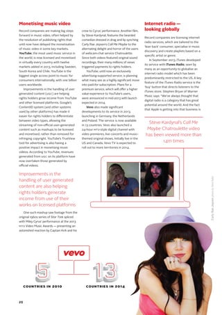 Monetising music video
Record companies are making big steps
forward in music video, often helped by
the resolution of publishing rights that
until now have delayed the monetisation
of music video in some key markets.
YouTube, the most used music service in
the world, is now licensed and monetised
in virtually every country with twelve
markets added in 2013, including Sweden,
South Korea and Chile. YouTube is the
biggest single access point to music for
consumers internationally, with one billion
users worldwide.
Improvements in the handling of user
generated content (UGC) are helping
rights holders grow income from YouTube
and other licensed platforms. Google’s
ContentID system (and other systems
used by other platforms) has made it
easier for rights holders to differentiate
between video types, allowing the
streaming of non-official user-generated
content such as mashups to be licensed
and monetised, rather than removed for
infringing copyright. YouTube’s TrueView
tool for advertising is also having a
positive impact in monetising music
videos. According to YouTube, revenues
generated from UGC on its platform have
now overtaken those generated by
official videos.
One such mashup saw footage from the
original 1960s series of Star Trek spliced
with Miley Cyrus’ performance at the 2013
MTV Video Music Awards — presenting an
astonished reaction by Captain Kirk and his
crew to Cyrus’ performance. Another film,
by Steve Kardynal, features the bearded
comedian dressed in drag and lip synching
Carly Rae Jepsen’s Call Me Maybe to the
alternating delight and horror of the users
of webcam-chat service Chatroulette.
Since both videos featured original sound
recordings, their many millions of views
triggered payments to rights holders.
YouTube, until now an exclusively
advertising-supported service, is planning
what many see as a highly significant move
into paid-for subscription. Plans for a
premium service, which will offer a higher
value experience to YouTube’s users,
were announced in mid-2013 with launch
expected in 2014.
Vevo also made significant
developments to its service in 2013,
launching in Germany, the Netherlands
and Poland. The service is now available
in 13 countries. Vevo also launched a
24-hour MTV-style digital channel with
video premieres, live concerts and music-
themed original shows. Initially live in the
US and Canada, Vevo TV is expected to
roll out to more territories in 2014.
Internet radio —
looking globally
Record companies are licensing internet
radio services, which are tailored to the
‘lean back’ consumer, specialise in music
discovery and create playlists based on a
specific artist or genre.
In September 2013, iTunes developed
its service with iTunes Radio, seen by
many as an opportunity to globalise an
internet radio model which has been
predominantly restricted to the US. A key
feature of the iTunes Radio service is the
‘buy’ button that directs listeners to the
iTunes store. Stephen Bryan of Warner
Music says: “We’ve always thought that
digital radio is a category that has great
potential around the world. And the fact
that Apple is getting into that business is
Improvements in the
handling of user generated
content are also helping
rights holders generate
income from use of their
works on licensed platforms
CarlyRaeJepsenphotobyReidRolls
5 135 135 135 135 13COUNTRIES IN 2010 COUNTRIES IN 2014
Steve Kardynal’s Call Me
Maybe Chatroulette video
has been viewed more than
14m times
20
 