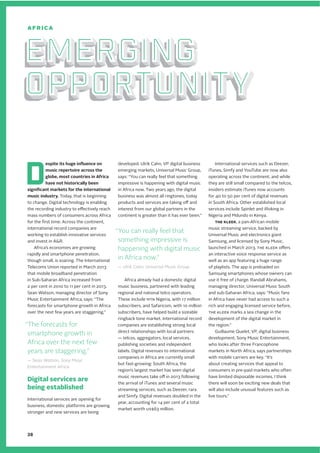 D
espite its huge influence on
music repertoire across the
globe, most countries in Africa
have not historically been
significant markets for the international
music industry. Today, that is beginning
to change. Digital technology is enabling
the recording industry to effectively reach
mass numbers of consumers across Africa
for the first time. Across the continent,
international record companies are
working to establish innovative services
and invest in A&R.
Africa’s economies are growing
rapidly and smartphone penetration,
though small, is soaring. The International
Telecoms Union reported in March 2013
that mobile broadband penetration
in Sub-Saharan Africa increased from
2 per cent in 2010 to 11 per cent in 2013.
Sean Watson, managing director of Sony
Music Entertainment Africa, says: “The
forecasts for smartphone growth in Africa
over the next few years are staggering.”
Digital services are
being established
International services are opening for
business, domestic platforms are growing
stronger and new services are being
developed. Ulrik Cahn, VP digital business
emerging markets, Universal Music Group,
says: “You can really feel that something
impressive is happening with digital music
in Africa now. Two years ago, the digital
business was almost all ringtones, today
products and services are taking off and
interest from our global partners in the
continent is greater than it has ever been.”
Africa already had a domestic digital
music business, partnered with leading
regional and national telco operators.
These include MTN Nigeria, with 17 million
subscribers, and Safaricom, with 10 million
subscribers, have helped build a sizeable
ringback tone market. International record
companies are establishing strong local
direct relationships with local partners
— telcos, aggregators, local services,
publishing societies and independent
labels. Digital revenues to international
companies in Africa are currently small
but fast-growing: South Africa, the
region’s largest market has seen digital
music revenues take off in 2013 following
the arrival of iTunes and several music
streaming services, such as Deezer, rara
and Simfy. Digital revenues doubled in the
year, accounting for 14 per cent of a total
market worth US$63 million.
International services such as Deezer,
iTunes, Simfy and YouTube are now also
operating across the continent, and while
they are still small compared to the telcos,
insiders estimate iTunes now accounts
for 40 to 50 per cent of digital revenues
in South Africa. Other established local
services include Spinlet and iRoking in
Nigeria and Mdundo in Kenya.
THE KLEEK, a pan-African mobile
music streaming service, backed by
Universal Music and electronics giant
Samsung, and licensed by Sony Music,
launched in March 2013. THE KLEEK offers
an interactive voice response service as
well as an app featuring a huge range
of playlists. The app is preloaded on
Samsung smartphones whose owners can
use it free of charge. Randall Abrahams,
managing director, Universal Music South
and sub-Saharan Africa, says: “Music fans
in Africa have never had access to such a
rich and engaging licensed service before,
THE KLEEK marks a sea change in the
development of the digital market in
the region.”
Guillaume Quelet, VP, digital business
development, Sony Music Entertainment,
who looks after three Francophone
markets in North Africa, says partnerships
with mobile carriers are key. “It’s
about creating services that appeal to
consumers in pre-paid markets who often
have limited disposable incomes. I think
there will soon be exciting new deals that
will also include unusual features such as
live tours.”
Emerging
opportunity
Emerging
opportunity
Emerging
opportunity
Emerging
opportunity
Emerging
opportunity
Emerging
opportunity
AFRICA
“The forecasts for
smartphone growth in
Africa over the next few
years are staggering.”
— Sean Watson, Sony Music
Entertainment Africa
“You can really feel that
something impressive is
happening with digital music
in Africa now.”
— Ulrik Cahn, Universal Music Group
38
 