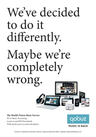 We’ve decided
to do it
differently.
Maybe we’re
completely
wrong.
Music is back
The World’s Finest Music Service
Hi-Fi Music Streaming
LossLess and HD Downloads
With much more to read and admire
Contact us! Sebastien Alexandre, Director, Legal and Business Affairs: sebastien.alexandre@qobuz.com
 