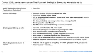 10
Vision of Digital Economy Future,
Pessimistic or Optimistic?
Davos 2015, plenary session on The Future of the Digital Economy. Key statements
• Optimistic
What is the change? • Internet is no longer anonymous. Everyone has voice
• Enormously personal helpful advise
• It is no longer possible for a country to step out of some basic assumptions in banking,
communication, etc
• It is about productivity and money, but also about more equal world
• Creates job, also out of IT sector
• Small business access to technology have never been better, …
Challenges and things to solve • Internet to connect another 60% of the world
• Balance btw privacy and use of data for legitimate public safety
• level of sophistication, no balkanization of internet
• More broadband connectivity, key GOV programs for broadband
• Who will pay for bandwidth, spectrum and infrastructure
• How to use TV whitespace (btw the channels that you never see) to provide internet service
• Spectrum licensing. Will it be possible in ultra-dense spectrum, do you license “oxygen”…
Where do you see evolution of
internet
• “Internet will disappear as everything in our life gets connected“, Eric Schmidt
• Adaptive use of bandwidth, …
Source: Davos 2015 - The Future of the Digital Economy http://www.youtube.com/watch?v=PjW_GSv_Qm0&app=desktop
 