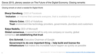 11
Davos 2015, plenary session on The Future of the Digital Economy. Closing remarks
Closing remark on what is needed for Digital World
Sheryl Sandberg, COO of Facebook
“Inclusion. an internet that connects everyone, that is available to everyone”.
Vittorio Colao, CEO of Vodafone
Trust environment btw technology providers, governments, plumbers and customers
Eric Schmidt, Executive Chairman of Google
Government to do one important thing – help build and license the
infrastructure that makes this incredible future happen as quickly as possible
Satya Nadella, CEO of Microsoft
Global consensus, it cannot be left to only one company or country, global
consensus on establishing that trust
Source: Davos 2015 - The Future of the Digital Economy http://www.youtube.com/watch?v=PjW_GSv_Qm0&app=desktop
 