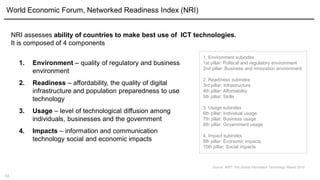 13
World Economic Forum, Networked Readiness Index (NRI)
1. Environment – quality of regulatory and business
environment
2. Readiness – affordability, the quality of digital
infrastructure and population preparedness to use
technology
3. Usage – level of technological diffusion among
individuals, businesses and the government
4. Impacts – information and communication
technology social and economic impacts
NRI assesses ability of countries to make best use of ICT technologies.
It is composed of 4 components
1. Environment subindex
1st pillar: Political and regulatory environment
2nd pillar: Business and innovation environment
2. Readiness subindex
3rd pillar: Infrastructure
4th pillar: Affordability
5th pillar: Skills
3. Usage subindex
6th pillar: Individual usage
7th pillar: Business usage
8th pillar: Government usage
4. Impact subindex
9th pillar: Economic impacts
10th pillar: Social impacts
Source: WEF, The Global Information Technology Report 2015
 