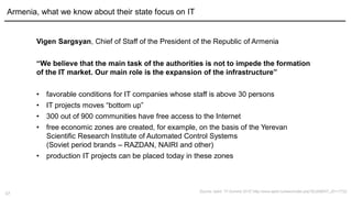 17
Armenia, what we know about their state focus on IT
Source: Apkit, "IT-Summit 2015“,http://www.apkit.ru/news/index.php?ELEMENT_ID=17722
Vigen Sargsyan, Chief of Staff of the President of the Republic of Armenia
“We believe that the main task of the authorities is not to impede the formation
of the IT market. Our main role is the expansion of the infrastructure”
• favorable conditions for IT companies whose staff is above 30 persons
• IT projects moves “bottom up”
• 300 out of 900 communities have free access to the Internet
• free economic zones are created, for example, on the basis of the Yerevan
Scientific Research Institute of Automated Control Systems
(Soviet period brands – RAZDAN, NAIRI and other)
• production IT projects can be placed today in these zones
 