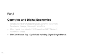 18
Part I
Countries and Digital Economies
‒ What is needed for global Digital Economy. View from
Facebook, Google, Microsoft, Vodafone
‒ Most digital countries in 2015 based on WEF Network
Readiness Index
‒ EU Commission Top 10 priorities including Digital Single Market
 