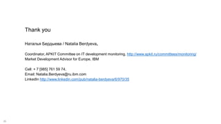 26
Thank you
Наталья Бердыева / Natalia Berdyeva,
Coordinator, APKIT Committee on IT development monitoring, http://www.apkit.ru/committees/monitoring/
Market Development Advisor for Europe, IBM
Cell: + 7 [985] 761 59 74,
Email: Natalia.Berdyeva@ru.ibm.com
LinkedIn http://www.linkedin.com/pub/natalia-berdyeva/6/970/35
 
