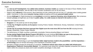 3
Executive Summary
Digital
• Is a new era of IT development. New added value solutions, business models are created on the base of Cloud, Mobility, Social
Business, Big Data/Analytics, with the help of new innovation accelerators such as 3D and others
• Digital is about efficiency in the economy, about destroying but also creating jobs and not only in IT, ultimately about creating greater
wealth. Importantly it is also about everyone having a voice and getting enormously personal helpful advice
• Among challenges for Digital development are broadband connectivity, spectrum licensing, pricy infrastructure. Also consensus
between privacy and legitimate use of data for public safety. Also wider access to internet in the world and other
Countries and Digital Economies
• Singapore is in the world top rank for being Digital
• 7 of the Top 10 Digital countries are Europeans including Finland, Sweden, Netherlands, Norway, Switzerland, United Kingdom,
Luxembourg
• 5 of the Top 10 countries that have improved their Digital score the most since 2012 are from the CIS including Armenia,
Georgia, Kazakhstan, Russia, Kyrguz Republic
• The performance of 3 Baltic countries is particularly remarkable. Estonia preceding Belgium and Ireland
• Europe started Digital Single Market Program 2015-2016 that could contribute €415 billion per year to the economy and
create 3.8 million jobs. Digital Single Market is one of the Top 10 priorities of the EU Commission
Companies and Digital Technologies
• The development of technology is such that business better adapt business model to the possibilities - and the imperatives –
of technology (and not harness technology to the imperatives of business model)
• Disruption of Digital changes the landscape of companies. Traditional vertical value chains are added with Infrastructure
Organizations, Platforms, Communities (Stacks). For executives (even being from vertically integrated companies) this means a
need to define the company by stacks and to seek competitive advantages in every stack
 