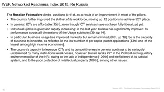 31
The Russian Federation climbs positions to 41st, as a result of an improvement in most of the pillars.
• The country further improved the skillset of its workforce, moving up 12 positions to achieve 52nd place.
• In general, ICTs are affordable [15th], even though ICT services have not been fully liberalized yet.
• Individual uptake is good and rapidly increasing: in the last year, Russia has significantly improved its
performance across all dimensions of the Usage subindex [39, up 14].
• In particular, business usage has improved markedly but remains limited [66th, up 18]. So is the capacity
of business to innovate, as reflected in the low number of per capita patent applications [43rd, one of the
lowest among high income economies].
• The country’s capacity to leverage ICTs and its competitiveness in general continue to be seriously
undermined by many institutional weaknesses, however. Russia ranks 79th in the Political and regulatory
environment pillar of the NRI, owing to the lack of independence [109th] and inefficiency of its judicial
system, and to the poor protection of intellectual property [106th], among other issues.
WEF, Networked Readiness Index 2015. Re Russia
Source: WEF, The Global Information Technology Report 2015
 