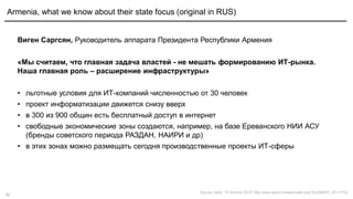 32
Виген Саргсян, Руководитель аппарата Президента Республики Армения
«Мы считаем, что главная задача властей - не мешать формированию ИТ-рынка.
Наша главная роль – расширение инфраструктуры»
• льготные условия для ИТ-компаний численностью от 30 человек
• проект информатизации движется снизу вверх
• в 300 из 900 общин есть бесплатный доступ в интернет
• свободные экономические зоны создаются, например, на базе Ереванского НИИ АСУ
(бренды советского периода РАЗДАН, НАИРИ и др)
• в этих зонах можно размещать сегодня производственные проекты ИТ-сферы
Armenia, what we know about their state focus (original in RUS)
Source: Apkit, "IT-Summit 2015“,http://www.apkit.ru/news/index.php?ELEMENT_ID=17722
 