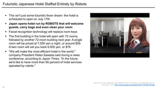 35
 This isn't just some futuristic fever dream: the hotel is
scheduled to open on July 17th.
 Japan opens hotel run by ROBOTS that will welcome
guests, carry bags and even clean your room
 Facial-recognition technology will replace room keys
 The first building in the hotel will open with 72 rooms,
followed by another 72-room building next year. A single
room will be priced at 7,000 yen a night, or around $59.
A twin room will set you back 9,000 yen, or $76.
 "We will make the most efficient hotel in the world,"
company President Hideo Sawada said during a news
conference, according to Japan Times. "In the future,
we'd like to have more than 90 percent of hotel services
operated by robots."
Source: Futuristic Japanese Hotel Staffed Entirely by Robots, by Angela Moscaritolo,
February 5, 2015 http://www.pcmag.com/article2/0,2817,2476347,00.asp
Futuristic Japanese Hotel Staffed Entirely by Robots
 