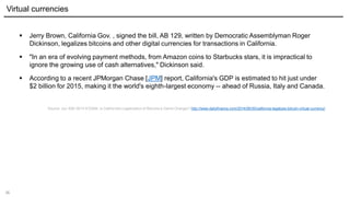 36
 Jerry Brown, California Gov. , signed the bill, AB 129, written by Democratic Assemblyman Roger
Dickinson, legalizes bitcoins and other digital currencies for transactions in California.
 "In an era of evolving payment methods, from Amazon coins to Starbucks stars, it is impractical to
ignore the growing use of cash alternatives," Dickinson said.
 According to a recent JPMorgan Chase [JPM] report, California's GDP is estimated to hit just under
$2 billion for 2015, making it the world's eighth-largest economy -- ahead of Russia, Italy and Canada.
Source: Jun 30th 2014 9:53AM, Is California's Legalization of Bitcoins a Game Changer? http://www.dailyfinance.com/2014/06/30/california-legalizes-bitcoin-virtual-currency/
Virtual currencies
 