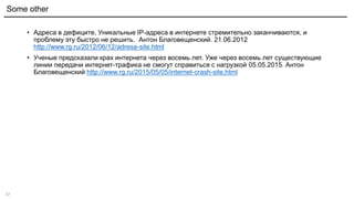37
• Адреса в дефиците, Уникальные IP-адреса в интернете стремительно заканчиваются, и
проблему эту быстро не решить. Антон Благовещенский. 21.06.2012
http://www.rg.ru/2012/06/12/adresa-site.html
• Ученые предсказали крах интернета через восемь лет. Уже через восемь лет существующие
линии передачи интернет-трафика не смогут справиться с нагрузкой 05.05.2015. Антон
Благовещенский http://www.rg.ru/2015/05/05/internet-crash-site.html
Some other
 