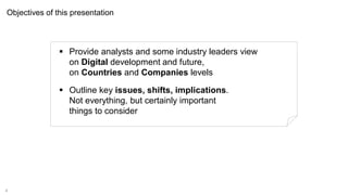 4
Objectives of this presentation
 Provide analysts and some industry leaders view
on Digital development and future,
on Countries and Companies levels
 Outline key issues, shifts, implications.
Not everything, but certainly important
things to consider
 
