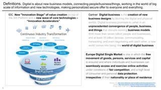 6
Definitions. Digital is about new business models, connecting people/business/things, working in the world of big
scale of information and new technologies, making personalized secure offer to everyone and everything.
Gartner: Digital business is the creation of new
business designs by blurring the digital and physical
worlds. Digital business promises to usher in an
unprecedented convergence of people, business,
and things that disrupts existing business models.
With more than seven billion people and businesses,
and at least 35 billion devices, communicating,
transacting, and even negotiating with each other, a new
world comes into being: the world of digital business.
Sources: IDC http://www.slideshare.net/michaelkurzidim/idc-predictions-2015;
Gartner http://www.gartner.com/technology/research/digital-business/ ;
Europe Digital Single Market http://ec.europa.eu/priorities/index_en.htm
IDC: New "Innovation Stage" of value creation on top of
the 3rd Platform and a new wave of core technologies –
“Innovation Accelerators”
Europe Digital Single Market is one in which the free
movement of goods, persons, services and capital
is ensured and where individuals and businesses can
seamlessly access and exercise online activities
under conditions of fair competition, and a high level
of consumer and personal data protection,
irrespective of their nationality or place of residence
 
