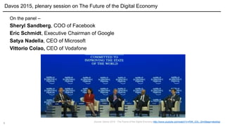9
On the panel –
Sheryl Sandberg, COO of Facebook
Eric Schmidt, Executive Chairman of Google
Satya Nadella, CEO of Microsoft
Vittorio Colao, CEO of Vodafone
Davos 2015, plenary session on The Future of the Digital Economy
Source: Davos 2015 - The Future of the Digital Economy http://www.youtube.com/watch?v=PjW_GSv_Qm0&app=desktop
 
