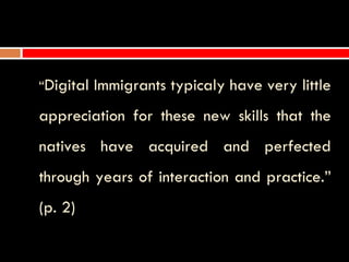 “Digital   Immigrants typicaly have very little
appreciation for these new skills that the
natives have acquired and perfected
through years of interaction and practice.”
(p. 2)
 
