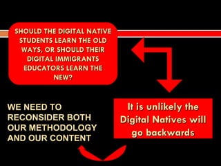 SHOULD THE DIGITAL NATIVE
  STUDENTS LEARN THE OLD
   WAYS, OR SHOULD THEIR
    DIGITAL IMMIGRANTS
   EDUCATORS LEARN THE
           NEW?


WE NEED TO                    It is unlikely the
RECONSIDER BOTH              Digital Natives will
OUR METHODOLOGY
AND OUR CONTENT
                               go backwards
 