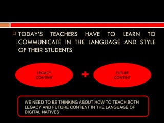    TODAY’S TEACHERS HAVE TO LEARN TO
    COMMUNICATE IN THE LANGUAGE AND STYLE
    OF THEIR STUDENTS


          LEGACY                          FUTURE
         CONTENT                         CONTENT




     WE NEED TO BE THINKING ABOUT HOW TO TEACH BOTH
     LEGACY AND FUTURE CONTENT IN THE LANGUAGE OF
     DIGITAL NATIVES
 