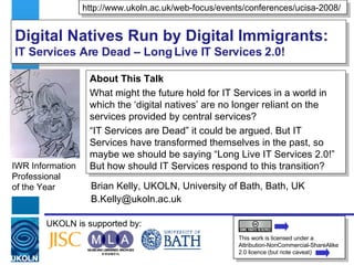 Digital Natives Run by Digital Immigrants:  IT Services Are Dead – Long Live IT Services 2.0! Brian Kelly, UKOLN, University of Bath, Bath, UK [email_address] IWR Information Professional  of the Year UKOLN is supported by: http://www.ukoln.ac.uk/web-focus/events/conferences/ucisa-2008/ This work is licensed under a Attribution-NonCommercial-ShareAlike 2.0 licence (but note caveat) About This Talk What might the future hold for IT Services in a world in which the ‘digital natives’ are no longer reliant on the services provided by central services? “ IT Services are Dead” it could be argued. But IT Services have transformed themselves in the past, so maybe we should be saying “Long Live IT Services 2.0!” But how should IT Services respond to this transition?  