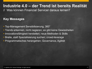 © digitaliKa 2016. Nicolas Schobinger. All rights reserved. 17
Industrie 4.0 – der Trend ist bereits Realität
// Was können Financial Servicer daraus lernen?
Key Messages
 Top-Management Sensibilisierung, 360°
 Trends erkennen, nicht negieren; es gibt keine Gewissheiten
 Innovationsfähigkeit herstellen; neue Methoden & Skills
 Breite, statt Spezialisierung suchen; crowd-leverage
 Programmatisches herangehen; Governance, Agilität
 