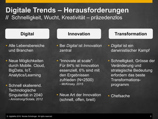 © digitaliKa 2016. Nicolas Schobinger. All rights reserved. 9
Digitale Trends – Herausforderungen
// Schnelligkeit, Wucht, Kreativität – präzedenzlos
 Alle Lebensbereiche
und Branchen
 Neue Möglichkeiten
durch Mobile, Cloud,
BigData, IoT,
Analytics/Learning
 Schnell skalierend.
Technologische
Singularität in 2040
- Amrstrong/Sotala, 2012
Digital Innovation Transformation
 Bei Digital ist Innovation
zentral
 “Innovate at scale”:
Für 84% ist Innovation
essenziell, 6% sind mit
den Ergebnissen
zufrieden (N=2500)
- McKinsey, 2015
 Neue Art der Innovation
(schnell, offen, breit)
 Digital ist ein
darwinistischer Kampf
 Schnelligkeit, Grösse der
Veränderung und
strategische Bedeutung
erfordern das beste
Transformations-
programm
 Chefsache
 