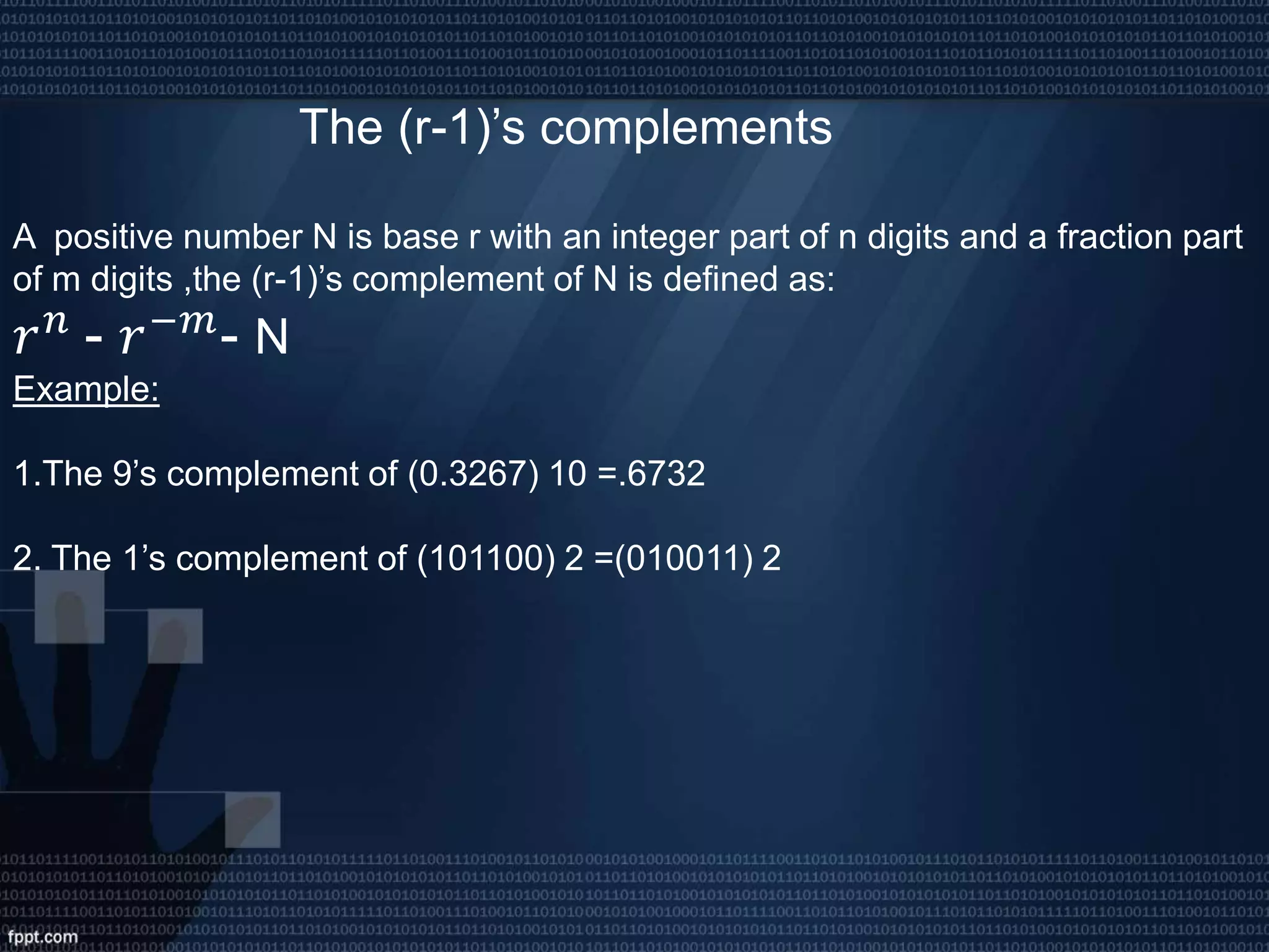 The (r-1)’s complements
A positive number N is base r with an integer part of n digits and a fraction part
of m digits ,the (r-1)’s complement of N is defined as:
𝑟 𝑛
- 𝑟−𝑚
- N
Example:
1.The 9’s complement of (0.3267) 10 =.6732
2. The 1’s complement of (101100) 2 =(010011) 2
 