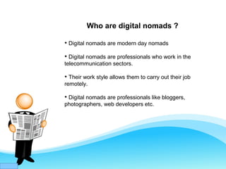 Who are digital nomads ?

Digital nomads are modern day nomads

Digital nomads are professionals who work in the
telecommunication sectors.

Their work style allows them to carry out their job
remotely.

Digital nomads are professionals like bloggers,
photographers, web developers etc.
 