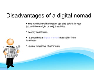 Disadvantages of a digital nomad

You have face with constant ups and downs in your
job and there might be no job stability.

Money constraints.

Sometimes a digital nomad may suffer from
loneliness.

Lack of emotional attachments.
 