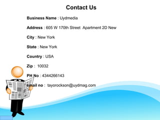 Contact Us
Business Name : Uydmedia
Address : 605 W 170th Street Apartment 2D New
City : New York
State : New York
Country : USA
Zip : 10032
PH No : 4344266143
email no : tayorockson@uydmag.com
 