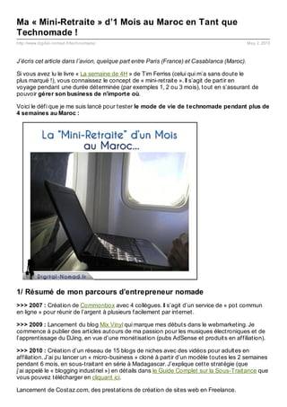 http://www.digital-nomad.fr/technomade/ May 2, 2013
Ma « Mini-Retraite » d’1 Mois au Maroc en Tant que
Technomade !
J’écris cet article dans l’avion, quelque part entre Paris (France) et Casablanca (Maroc).
Si vous avez lu le livre « La semaine de 4H » de Tim Ferriss (celui qui m’a sans doute le
plus marqué !), vous connaissez le concept de « mini-retraite ». Il s’agit de partir en
voyage pendant une durée déterminée (par exemples 1, 2 ou 3 mois), tout en s’assurant de
pouvoir gérer son business de n’importe où.
Voici le défi que je me suis lancé pour tester le mode de vie de technomade pendant plus de
4 semaines au Maroc :
1/ Résumé de mon parcours d’entrepreneur nomade
>>> 2007 : Création de Commonbox avec 4 collègues. Il s’agit d’un service de « pot commun
en ligne » pour réunir de l’argent à plusieurs facilement par internet.
>>> 2009 : Lancement du blog Mix Vinyl qui marque mes débuts dans le webmarketing. Je
commence à publier des articles autours de ma passion pour les musiques électroniques et de
l’apprentissage du DJing, en vue d’une monétisation (pubs AdSense et produits en affiliation).
>>> 2010 : Création d’un réseau de 15 blogs de niches avec des vidéos pour adultes en
affiliation. J’ai pu lancer un « micro-business » cloné à partir d’un modèle toutes les 2 semaines
pendant 6 mois, en sous-traitant en série à Madagascar. J’explique cette stratégie (que
j’ai appelé le « blogging industriel ») en détails dans le Guide Complet sur la Sous-Traitance que
vous pouvez télécharger en cliquant ici.
Lancement de Costaz.com, des prestations de création de sites web en Freelance.
 