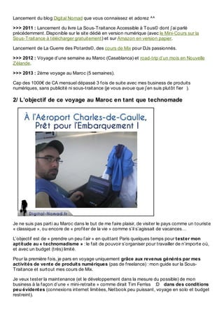 Lancement du blog Digital Nomad que vous connaissez et adorez ^^
>>> 2011 : Lancement du livre La Sous-Traitance Accessible à Tous© dont j’ai parlé
précédemment. Disponible sur le site dédié en version numérique (avec le Mini-Cours sur la
Sous-Traitance à télécharger gratuitement) et sur Amazon en version papier.
Lancement de La Guerre des Potards©, des cours de Mix pour DJs passionnés.
>>> 2012 : Voyage d’une semaine au Maroc (Casablanca) et road-trip d’un mois en Nouvelle
Zélande.
>>> 2013 : 2ème voyage au Maroc (5 semaines).
Cap des 1000€ de CA mensuel dépassé 3 fois de suite avec mes business de produits
numériques, sans publicité ni sous-traitance (je vous avoue que j’en suis plutôt fier ).
2/ L’objectif de ce voyage au Maroc en tant que technomade
Je ne suis pas parti au Maroc dans le but de me faire plaisir, de visiter le pays comme un touriste
« classique », ou encore de « profiter de la vie » comme s’il s’agissait de vacances…
L’objectif est de « prendre un peu l’air » en quittant Paris quelques temps pour tester mon
aptitude au « technomadisme » : le fait de pouvoir s’organiser pour travailler de n’importe où,
et avec un budget (très) limité.
Pour la première fois, je pars en voyage uniquement grâce aux revenus générés par mes
activités de vente de produits numériques (pas de freelance) : mon guide sur la Sous-
Traitance et surtout mes cours de Mix.
Je veux tester la maintenance (et le développement dans la mesure du possible) de mon
business à la façon d’une « mini-retraite » comme dirait Tim Ferriss :D dans des conditions
peu évidentes (connexions internet limitées, Netbook peu puissant, voyage en solo et budget
restreint).
 