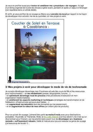 Je veux en profiter aussi pour tester et améliorer ma « procédure » de voyages : il s’agit
d’un listing organisé de toutes les choses à gérer avant, pendant et après un séjour à l’étranger
(j’en reparlerai dans un article dédié).
Et enfin, je veux profiter de ce voyage au Maroc pour prendre du recul par rapport à ma façon
de développer mon activité, ma vie au quotidien, et mes projets à venir.
3/ Mes projets à venir pour développer le mode de vie de technomade
Je compte développer davantage mes 2 business actuels (les cours de Mix et les ressources
pour technomades) : - en les médiatisant (presse, blogosphère, forums…),
- en optimisant davantage tous les process (mes procédures d’exécution et mon
organisation hebdomadaire),
- en améliorant les aspects marketing et techniques (stratégies de transformation et de
fidélisation, infrastructures serveurs plus fiables…),
- en augmentant ma notoriété dans les domaines qui me passionnent,
- et en augmentant la valeur de mes offres (en créant plus de produits).
Pour ce qui est de voyager, j’aimerai bien partir au moins 6 mois avec pour destinations
probables : l’Australie, la Thaïlande, l’Inde, la Nouvelle Zélande (j’ai trop adoré !). Ce n’est qu’un
rêve lointain pour l’instant, car ma priorité reste avant tout de développer un « business
nomade » suffisamment robuste, fiable et mature pour pouvoir assurer ce genre de voyage
(j’ai beaucoup de boulot !)…
 