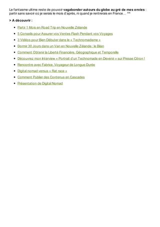 Le fantasme ultime reste de pouvoir vagabonder autours du globe au gré de mes envies :
partir sans savoir où je serais le mois d’après, ni quand je rentrerais en France… ^^
> A découvrir :
Partir 1 Mois en Road Trip en Nouvelle Zélande
5 Conseils pour Assurer vos Ventes Flash Pendant vos Voyages
3 Vidéos pour Bien Débuter dans le « Technomadisme »
Dormir 30 Jours dans un Van en Nouvelle Zélande : le Bilan
Comment Obtenir la Liberté Financière, Géographique et Temporelle
Découvrez mon Interview « Portrait d’un Technomade en Devenir » sur Presse Citron !
Rencontre avec Fabrice, Voyageur de Longue Durée
Digital nomad versus « Rat race »
Comment Publier des Contenus en Cascades
Présentation de Digital Nomad
 