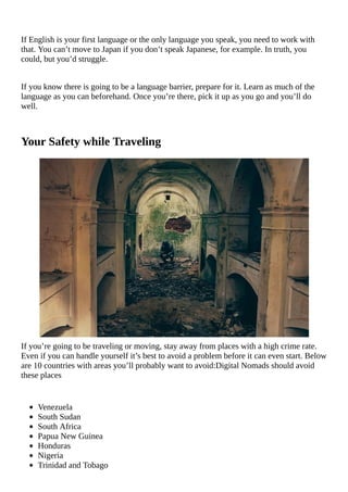 If	English	is	your	first	language	or	the	only	language	you	speak,	you	need	to	work	with
that.	You	can’t	move	to	Japan	if	you	don’t	speak	Japanese,	for	example.	In	truth,	you
could,	but	you’d	struggle.
If	you	know	there	is	going	to	be	a	language	barrier,	prepare	for	it.	Learn	as	much	of	the
language	as	you	can	beforehand.	Once	you’re	there,	pick	it	up	as	you	go	and	you’ll	do
well.
Your	Safety	while	Traveling
If	you’re	going	to	be	traveling	or	moving,	stay	away	from	places	with	a	high	crime	rate.
Even	if	you	can	handle	yourself	it’s	best	to	avoid	a	problem	before	it	can	even	start.	Below
are	10	countries	with	areas	you’ll	probably	want	to	avoid:Digital	Nomads	should	avoid
these	places
Venezuela
South	Sudan
South	Africa
Papua	New	Guinea
Honduras
Nigeria
Trinidad	and	Tobago
 