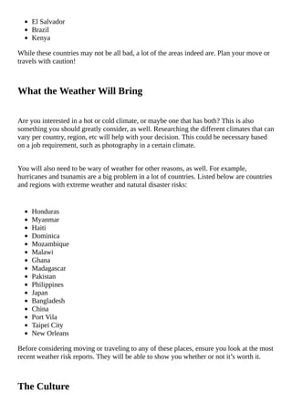 El	Salvador
Brazil
Kenya
While	these	countries	may	not	be	all	bad,	a	lot	of	the	areas	indeed	are.	Plan	your	move	or
travels	with	caution!
What	the	Weather	Will	Bring
Are	you	interested	in	a	hot	or	cold	climate,	or	maybe	one	that	has	both?	This	is	also
something	you	should	greatly	consider,	as	well.	Researching	the	different	climates	that	can
vary	per	country,	region,	etc	will	help	with	your	decision.	This	could	be	necessary	based
on	a	job	requirement,	such	as	photography	in	a	certain	climate.
You	will	also	need	to	be	wary	of	weather	for	other	reasons,	as	well.	For	example,
hurricanes	and	tsunamis	are	a	big	problem	in	a	lot	of	countries.	Listed	below	are	countries
and	regions	with	extreme	weather	and	natural	disaster	risks:
Honduras
Myanmar
Haiti
Dominica
Mozambique
Malawi
Ghana
Madagascar
Pakistan
Philippines
Japan
Bangladesh
China
Port	Vila
Taipei	City
New	Orleans
Before	considering	moving	or	traveling	to	any	of	these	places,	ensure	you	look	at	the	most
recent	weather	risk	reports.	They	will	be	able	to	show	you	whether	or	not	it’s	worth	it.
The	Culture
 