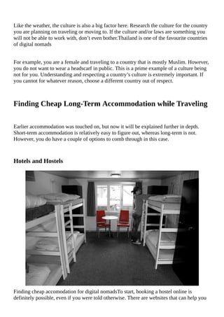 Like	the	weather,	the	culture	is	also	a	big	factor	here.	Research	the	culture	for	the	country
you	are	planning	on	traveling	or	moving	to.	If	the	culture	and/or	laws	are	something	you
will	not	be	able	to	work	with,	don’t	even	bother.Thailand	is	one	of	the	favourite	countries
of	digital	nomads
For	example,	you	are	a	female	and	traveling	to	a	country	that	is	mostly	Muslim.	However,
you	do	not	want	to	wear	a	headscarf	in	public.	This	is	a	prime	example	of	a	culture	being
not	for	you.	Understanding	and	respecting	a	country’s	culture	is	extremely	important.	If
you	cannot	for	whatever	reason,	choose	a	different	country	out	of	respect.
Finding	Cheap	Long-Term	Accommodation	while	Traveling
Earlier	accommodation	was	touched	on,	but	now	it	will	be	explained	further	in	depth.
Short-term	accommodation	is	relatively	easy	to	figure	out,	whereas	long-term	is	not.
However,	you	do	have	a	couple	of	options	to	comb	through	in	this	case.
Hotels	and	Hostels
Finding	cheap	accomodation	for	digital	nomadsTo	start,	booking	a	hostel	online	is
definitely	possible,	even	if	you	were	told	otherwise.	There	are	websites	that	can	help	you
 