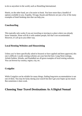 to	do	so	anywhere	in	the	world,	such	as	Hostelling	International.
Hotels,	on	the	other	hand,	are	a	lot	easier	to	book.	You	have	more	than	a	handful	of
options	available	to	you.	Expedia,	Trivago,	Kayak	and	Hotwire	are	just	a	few	of	the	many
examples	of	hotel	booking	sites	that	can	help	you.
Couchsurfing
This	typically	only	works	if	you	are	traveling	or	moving	to	a	place	where	you	already
know	someone.	Some	will	do	it	with	random	people,	but	that’s	not	recommended.
However,	it’s	all	up	to	you	either	way.
Local	Renting	Websites	and	Housesitting
Unless	you’ve	been	specifically	asked	to	housesit	or	have	applied	and	been	approved,	this
one	is	difficult.	Locally	renting	websites	are	your	best	bet	here.	Long	Term	Lettings,
Airbnb	Sublets,	Wimdu,	and	PandaBed	are	all	great	examples	of	local	renting	websites.
You	can	browse	by	country,	region,	city,	etc.
Craigslist
While	Craigslist	can	be	reliable	for	many	things,	finding	long-term	accommodation	is	not
one	of	them.	You	may	be	lucky	during	your	search	but	don’t	get	your	hopes	up	too	much.
But	sometimes	it	does	work.
Choosing	Your	Travel	Destinations	As	A	Digital	Nomad
 