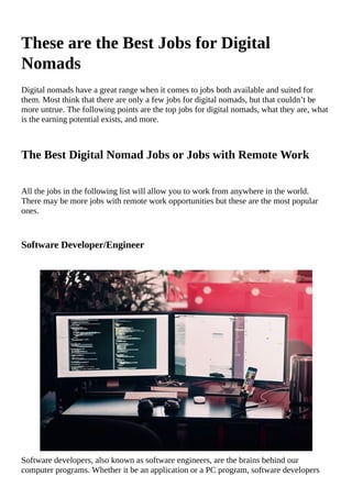These	are	the	Best	Jobs	for	Digital
Nomads
Digital	nomads	have	a	great	range	when	it	comes	to	jobs	both	available	and	suited	for
them.	Most	think	that	there	are	only	a	few	jobs	for	digital	nomads,	but	that	couldn’t	be
more	untrue.	The	following	points	are	the	top	jobs	for	digital	nomads,	what	they	are,	what
is	the	earning	potential	exists,	and	more.
The	Best	Digital	Nomad	Jobs	or	Jobs	with	Remote	Work
All	the	jobs	in	the	following	list	will	allow	you	to	work	from	anywhere	in	the	world.
There	may	be	more	jobs	with	remote	work	opportunities	but	these	are	the	most	popular
ones.
Software	Developer/Engineer
																																																																																																																																																								
Software	developers,	also	known	as	software	engineers,	are	the	brains	behind	our
computer	programs.	Whether	it	be	an	application	or	a	PC	program,	software	developers
 