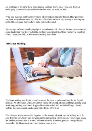 are	in	charge	or	creating	these	through	pure	skill	and	know-how.	They	also	develop
underlying	systems	that	are	used	to	control	or	run	a	network,	as	well.
What	you	make	as	a	software	developer	all	depends	on	multiple	factors.	How	good	you
are,	how	many	clients	have,	etc.	The	best	of	the	best	have	the	opportunity	to	make	up	to
$100,000	each	year,	but	you	have	to	be	especially	useful.
Becoming	a	software	developing	digital	nomad	takes	a	bit	of	work.	Before	you	even	think
about	beginning	your	travels,	build	a	medium-sized	client	list.	Once	you	have	a	couple	of
clients	under	your	belt,	it’ll	be	smooth	sailing	from	there.
Freelance	Writing
																																																																																																																																																												
Freelance	writing	as	a	digital	nomad	is	one	of	the	most	popular	and	top	jobs	for	digital
nomads.	As	a	freelance	writer,	you	are	in	charge	of	writing	articles	and	blogs,	editing	your
work,	copywriting,	and	more.	A	typical	freelance	writer	will	aid	in	building	a	client’s
website	through	content	creation	and	other	forms	of	writing.
The	salary	of	a	freelance	writer	depends	on	the	amount	of	work	you	are	willing	to	do.	It
also	depends	on	whether	you’re	working	for	high	paying	clients	or	not.	The	average	salary
for	freelance	writers	sits	at	around	$30,000	annually.	However,	you	can	change	this	by
going	after	the	bigger	customers	and	gaining	more	work.
 